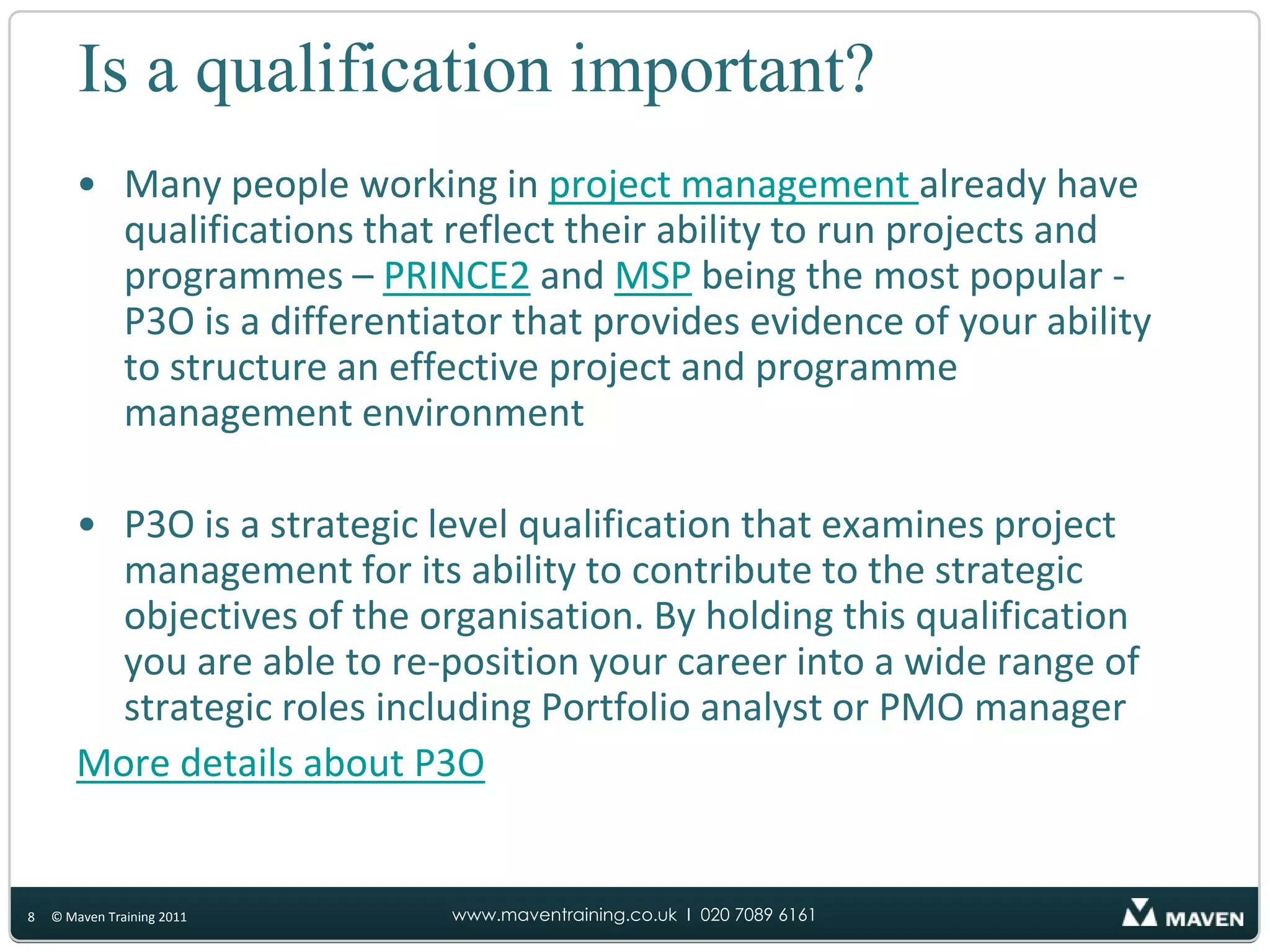What are the benefits of P3O?The benefits of P3O are derived from two complementary principles:Doing the right projects and programmesDoing projects and programmes rightThe benefits are:Closer alignment of projects and programmes to the strategic objectives of the organisationReduction in costs from stopping or not starting initiatives that do not contribute sufficient benefitsA reduction in the number of projects that absorb resources but which are terminated prior to deliveryA reduction in project and change activity that is a duplication of effort or is running at cross purposes4© Maven Training 2011