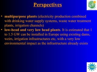 Perspectives multipurpose plants  (electricity production combined with drinking water supply systems, waste water treatment plants, irrigation channels) low-head and very low head plants . It is estimated that 1 to 1.5 GW can be installed in Europe using existing dams, weirs, irrigation infrastructures etc, with a very low environmental impact as the infrastructure already exists   