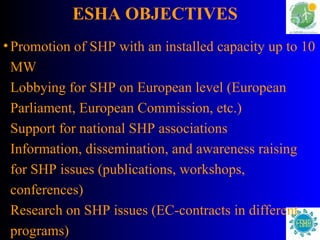 ESHA OBJECTIVES   Promotion of SHP with an installed capacity up to 10 MW Lobbying for SHP on European level (European Parliament, European Commission, etc.) Support for national SHP associations Information, dissemination, and awareness raising for SHP issues (publications, workshops, conferences) Research on SHP issues (EC-contracts in different programs) 