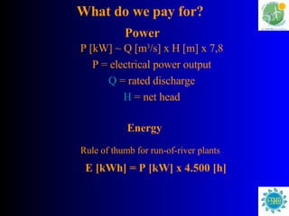 P [kW] ~ Q [m 3 /s] x H [m] x 7,8 P = electrical power output Q  = rated discharge H  = net head What do we pay for? Power Energy Rule of thumb for run-of-river plants E [kWh] = P [kW] x 4.500 [h] 