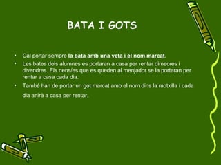 BATA I GOTS Cal portar sempre  la bata amb una veta i el nom marcat .  Les bates dels alumnes es portaran a casa per rentar dimecres i divendres. Els nens/es que es queden al menjador se la portaran per rentar a casa cada dia. També han de portar un got marcat amb el nom dins la motxilla i cada dia anirà a casa per rentar . 