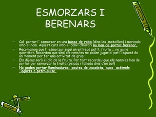 ESMORZARS I BERENARS Cal  portar l' esmorzar en una  bossa de roba  (dins les  motxilles) i marcada amb el nom. Aquest curs amb el canvi d’horari  no han de portar berenar. Recomanem que l' esmorzar sigui un entrepà petit, fruita ... no gaire quantitat. Recordeu que sinó els nens/es no poden jugar al pati i aquest és un moment per fer una activitat de grup. Els dijous serà el dia de la fruita. Per tant recordeu que els nens/es han de portar per esmorzar la fruita (pelada i tallada dins d’un bol) No poden portar llaminadures, pastes de xocolata, sucs, actimels ,iogurts o petit-suise. 