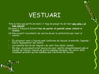 VESTUARI Tota la roba que portin els nens i s' hagi de penjar ha de tenir  una veta i el nom marcat . Els nens d' Educació Infantil  han de portar el pantaló sense cinturó ni tirants. Us fem un petit recordatori de com ha de ser la uniformitat per venir al centre: És obligatori venir a l’escola amb l’uniforme de l’escola, la motxilla, l’agenda i l’abric reglamentari del centre. Les sabates han de ser negres o de color fosc (nens i nenes) Els dies  de psicomotricitat hauran de venir vestits obligatòriament amb el xandall de l’escola i hauran de portar bambes blanques i de velcro. Està totalment prohibit portar bambes amb l’uniforme de l’escola. 