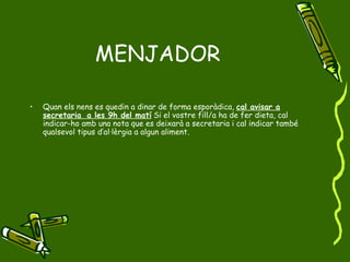 MENJADOR Quan els nens es quedin a dinar de forma esporàdica,  cal avisar a secretaria  a les 9h del matí  Si el vostre fill/a ha de fer dieta, cal indicar-ho amb una nota que es deixarà a secretaria i cal indicar també qualsevol tipus d’al·lèrgia a algun aliment. 