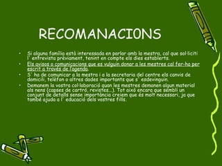 RECOMANACI0NS Si alguna família està interessada en parlar amb la mestra, cal que sol·liciti l' entrevista prèviament, tenint en compte els dies establerts. Els avisos o comunicacions que es vulguin donar a les mestres cal fer-ho per escrit a través de l’agenda . S' ha de comunicar a la mestra i a la secretaria del centre els canvis de domicili, telèfon o altres dades importants que s' esdevinguin. Demanem la vostra col·laboració quan les mestres demanen algun material als nens (capses de cartró, revistes...). Tot això encara que sembli un conjunt de detalls sense importància creiem que és molt necessari, ja que també ajuda a l' educació dels vostres fills. 