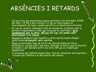 ABSÈNCIES I RETARDS Cal que tots els nens/nenes siguin puntuals a les entrades: 8.55h  del matí i 14.55 h de la tarda, a fi de no interrompre el funcionament de l’aula i poder aprofitar al màxim les activitats. En cas de retard, l’alumne/a s’ha de presentar a l’escola amb la persona responsable o amb una nota que ho justifiqui i  serà acompanyat per la Srta. MªLuz .  En cap cas podeu anar directament a la classe. Qualsevol absència (per malaltia o altre motiu) haurà d’ésser justificada  mitjançant nota escrita .  Quan un nen/nena hagi de sortir de l’escola abans de l’hora establerta, cal que porti una nota, indicant el motiu, que es lliurarà al mestre i se’l deixarà sortir (la Srta. MªLuz el cridarà per megafonia) Si preveieu que faltarà alguns dies, s’ha de comunicar als mestres a  trucant per telèfon a la secretaria del centre. 