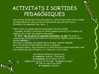 ACTIVITATS I SORTIDES PEDAGÒGIQUES Les sortides formen part de la programació, i són tan importants com el treball de classe.Abans de cada sortida us comunicarem amb una nota tota la informació corresponent (lloc, data, …) Punts a tenir en compte pel bon funcionament de les sortides: - La roba:  Xandall o l’uniforme de l’escola segons la sortida. Ho trobareu tot explicat a la circular que donarem dies abans. - El dinar:   Han de portar la quantitat necessària, no més . Els pares ja coneixeu les necessitats del vostre fill. Eviteu portar aquells productes que s' aixafen ( plàtans ...). Per beure recomanem una ampolla petita d’aigua i sobretot  bocata. No s' han de portar llaminadures, diners, ni joguines.  L' esmorzar (quan s' hagi de portar) i el dinar aniran en bosses separades i amb una etiqueta que posi el número  1  a l' esmorzar i el  2  al dinar. Sortides previstes per aquest curs: 1r trimestre : Auditori. “Zona Bach”  2n trimestre : 21 de febrer. P3 i P4. Museu de la tècnica de Terrassa. “Coneguem el vapor” P5 “Com es fabrica un tèxtil” 3r trimestre : Colònies. 