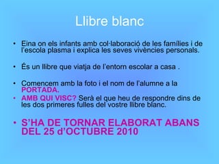 Llibre blanc Eina on els infants amb col·laboració de les famílies i de l’escola plasma i explica les seves vivències personals. És un llibre que viatja de l’entorn escolar a casa . Comencem amb la foto i el nom de l’alumne a la  PORTADA. AMB QUI VISC?  Serà el que heu de respondre dins de les dos primeres fulles del vostre llibre blanc. S’HA DE TORNAR ELABORAT ABANS DEL 25 d’OCTUBRE 2010 