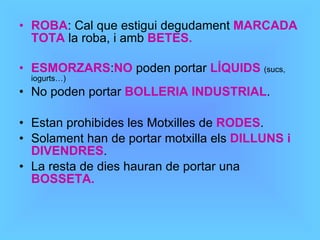 ROBA : Cal que estigui degudament  MARCADA TOTA  la roba, i amb  BETES. ESMORZARS : NO  poden portar  LÍQUIDS   (sucs, iogurts…) No poden portar  BOLLERIA INDUSTRIAL . Estan prohibides les Motxilles de  RODES . Solament han de portar motxilla els  DILLUNS i DIVENDRES . La resta de dies hauran de portar una  BOSSETA. 