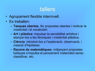 tallers Agrupament flexible internivell. Es treballen: Tasques obertes , fer propostes obertes i motivar la creativitat i el vocabulari. Art i plàstica : impulsar la sensibilitat artística i atançar-los a les tècniques i creativitat plàstica. Ciència : introduir-los a l’exploració, observació, i creació d’hipòtesis. Racons de matemàtiques : mitjançant propostes lúdiques s’impulsa el pensament matemàtic:seriar, classificar, etc. 