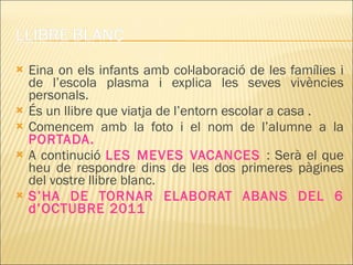 Eina on els infants amb col·laboració de les famílies i de l’escola plasma i explica les seves vivències personals. És un llibre que viatja de l’entorn escolar a casa . Comencem amb la foto i el nom de l’alumne a la  PORTADA. A continució  LES MEVES VACANCES  : Serà el que heu de respondre dins de les dos primeres pàgines del vostre llibre blanc. S’HA DE TORNAR ELABORAT ABANS DEL 6 d’OCTUBRE 2011 