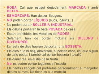 ROBA :   Cal que estigui degudament  MARCADA  i amb  BETES.   ESMORZARS :  Han de ser  lleugers. NO  poden portar  LÍQUIDS  (sucs, iogurts…) No poden portar  BOLLERIA INDUSTRIAL . Els dilluns portaran la bata  POSADA  de casa Estan prohibides les Motxilles de  RODES . Solament han de portar motxilla els  DILLUNS i DIVENDRES . La resta de dies hauran de portar una  BOSSETA. Els dies que hi hagi aniversari, si porten coca, cal que siguin de talls petits. I també cal portar bosseta i tovalló. Els dimecres  es el dia de la fruita. No   es poden portar joguines a l’escola Els pitets i llençols cal portar-los personalment al menjador dilluns al matí. No ficar-los a la motxilla 