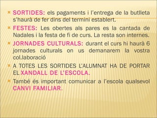 SORTIDES:  els pagaments i l’entrega de la butlleta s’haurà de fer dins del termini establert. FESTES:  Les obertes als pares es la cantada de Nadales i la festa de fi de curs. La resta son internes. JORNADES CULTURALS:  durant el curs hi haurà 6 jornades culturals on us demanarem la vostra col.laboració A TOTES LES SORTIDES L’ALUMNAT HA DE PORTAR EL  XANDALL DE L’ESCOLA. També és important comunicar a l’escola qualsevol  CANVI FAMILIAR . 
