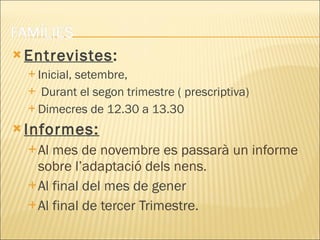 Entrevistes :  Inicial, setembre, Durant el segon trimestre ( prescriptiva) Dimecres de 12.30 a 13.30 Informes:   Al mes de novembre es passarà un informe sobre l’adaptació dels nens. Al final del mes de gener Al final de tercer Trimestre. 