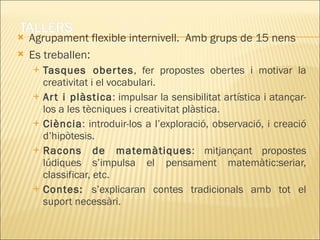 Agrupament flexible internivell.  Amb grups de 15 nens  Es treballen : Tasques obertes , fer propostes obertes i motivar la creativitat i el vocabulari. Art i plàstica : impulsar la sensibilitat artística i atançar-los a les tècniques i creativitat plàstica. Ciència : introduir-los a l’exploració, observació, i creació d’hipòtesis. Racons de matemàtiques : mitjançant propostes lúdiques s’impulsa el pensament matemàtic:seriar, classificar, etc. Contes:  s’explicaran contes tradicionals amb tot el suport necessàri. 