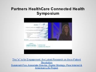 Partners HealthCare Connected Health
             Symposium




 The "e" is for Engagement: the Latest Research on the e-Patient
                           Revolution
Susannah Fox, Associate Director, Digital Strategy, Pew Internet &
                      American Life Project
 