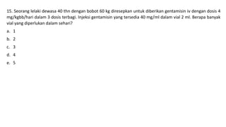 15. Seorang lelaki dewasa 40 thn dengan bobot 60 kg diresepkan untuk diberikan gentamisin iv dengan dosis 4
mg/kgbb/hari dalam 3 dosis terbagi. Injeksi gentamisin yang tersedia 40 mg/ml dalam vial 2 ml. Berapa banyak
vial yang diperlukan dalam sehari?
a. 1
b. 2
c. 3
d. 4
e. 5
 