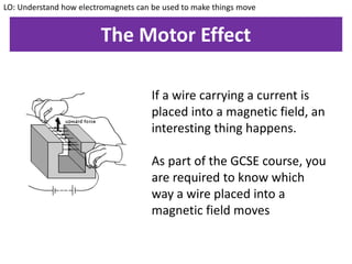 The Motor Effect
If a wire carrying a current is
placed into a magnetic field, an
interesting thing happens.
As part of the GCSE course, you
are required to know which
way a wire placed into a
magnetic field moves
LO: Understand how electromagnets can be used to make things move
 
