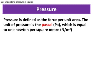 Pressure
LO: understand pressure in liquids
Pressure is defined as the force per unit area. The
unit of pressure is the pascal (Pa), which is equal
to one newton per square metre (N/m²)
 