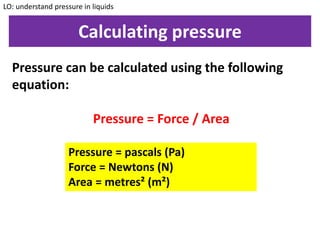 Calculating pressure
LO: understand pressure in liquids
Pressure can be calculated using the following
equation:
Pressure = Force / Area
Pressure = pascals (Pa)
Force = Newtons (N)
Area = metres² (m²)
 