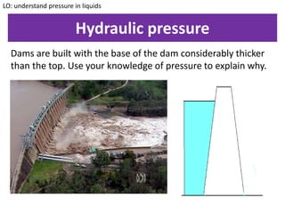 Hydraulic pressure
Dams are built with the base of the dam considerably thicker
than the top. Use your knowledge of pressure to explain why.
LO: understand pressure in liquids
 