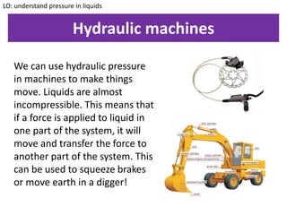 Hydraulic machines
LO: understand pressure in liquids
We can use hydraulic pressure
in machines to make things
move. Liquids are almost
incompressible. This means that
if a force is applied to liquid in
one part of the system, it will
move and transfer the force to
another part of the system. This
can be used to squeeze brakes
or move earth in a digger!
 