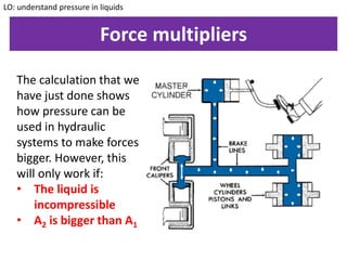 Force multipliers
LO: understand pressure in liquids
The calculation that we
have just done shows
how pressure can be
used in hydraulic
systems to make forces
bigger. However, this
will only work if:
• The liquid is
incompressible
• A2 is bigger than A1
 