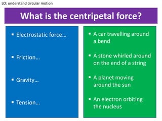 What is the centripetal force?
LO: understand circular motion
 Electrostatic force…
 Friction…
 Gravity…
 Tension…
 A car travelling around
a bend
 A stone whirled around
on the end of a string
 A planet moving
around the sun
 An electron orbiting
the nucleus
 