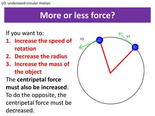More or less force?
If you want to:
1. Increase the speed of
rotation
2. Decrease the radius
3. Increase the mass of
the object
The centripetal force
must also be increased.
To do the opposite, the
centripetal force must be
decreased.
LO: understand circular motion
 