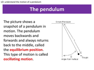 The pendulum
The picture shows a
snapshot of a pendulum in
motion. The pendulum
moves backwards and
forwards and always returns
back to the middle, called
the equilibrium position.
This type of motion is called
oscillating motion.
LO: understand the motion of a pendulum
 