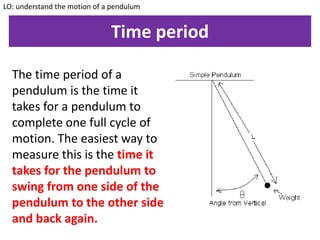 Time period
The time period of a
pendulum is the time it
takes for a pendulum to
complete one full cycle of
motion. The easiest way to
measure this is the time it
takes for the pendulum to
swing from one side of the
pendulum to the other side
and back again.
LO: understand the motion of a pendulum
 