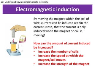 Electromagnetic induction
By moving the magnet within the coil of
wire, current can be induced within the
current. Note, that the current is only
induced when the magnet or coil is
moving!
How can the amount of current induced
be increased?
• Increase the number of coils
• Increase the speed at which the
magnet/coil moves
• Increase the strength of the magnet
LO: Understand how generators create electricity
 