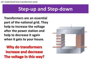 Step-up and Step-down
Transformers are an essential
part of the national grid. They
help to increase the voltage
after the power station and
help to decrease it again
when it gets to your house.
LO: Understand how transformers work
 