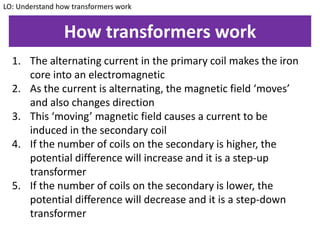 How transformers work
1. The alternating current in the primary coil makes the iron
core into an electromagnetic
2. As the current is alternating, the magnetic field ‘moves’
and also changes direction
3. This ‘moving’ magnetic field causes a current to be
induced in the secondary coil
4. If the number of coils on the secondary is higher, the
potential difference will increase and it is a step-up
transformer
5. If the number of coils on the secondary is lower, the
potential difference will decrease and it is a step-down
transformer
LO: Understand how transformers work
 