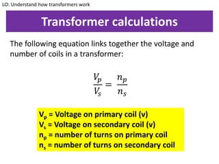 Transformer calculations
The following equation links together the voltage and
number of coils in a transformer:
LO: Understand how transformers work
𝑉𝑝
𝑉𝑠
=
𝑛 𝑝
𝑛 𝑠
Vp = Voltage on primary coil (v)
Vs = Voltage on secondary coil (v)
np = number of turns on primary coil
ns = number of turns on secondary coil
 