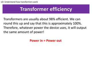 Transformer efficiency
Transformers are usually about 98% efficient. We can
round this up and say that this is approximately 100%.
Therefore, whatever power the device uses, it will output
the same amount of power!
Power in = Power out
LO: Understand how transformers work
 