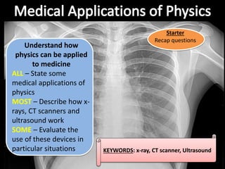 KEYWORDS: x-ray, CT scanner, Ultrasound
Understand how
physics can be applied
to medicine
ALL – State some
medical applications of
physics
MOST – Describe how x-
rays, CT scanners and
ultrasound work
SOME – Evaluate the
use of these devices in
particular situations
Starter
Recap questions
 