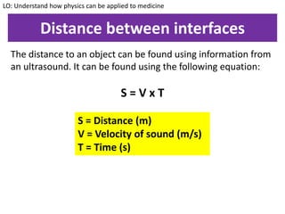 Distance between interfaces
The distance to an object can be found using information from
an ultrasound. It can be found using the following equation:
S = V x T
LO: Understand how physics can be applied to medicine
S = Distance (m)
V = Velocity of sound (m/s)
T = Time (s)
 