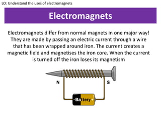 Electromagnets
Electromagnets differ from normal magnets in one major way!
They are made by passing an electric current through a wire
that has been wrapped around iron. The current creates a
magnetic field and magnetises the iron core. When the current
is turned off the iron loses its magnetism
LO: Understand the uses of electromagnets
 