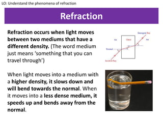 Refraction
Refraction occurs when light moves
between two mediums that have a
different density. (The word medium
just means ‘something that you can
travel through’)
When light moves into a medium with
a higher density, it slows down and
will bend towards the normal. When
it moves into a less dense medium, it
speeds up and bends away from the
normal.
LO: Understand the phenomena of refraction
 