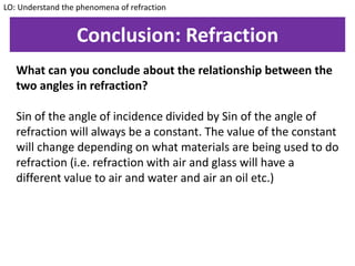 Conclusion: Refraction
What can you conclude about the relationship between the
two angles in refraction?
Sin of the angle of incidence divided by Sin of the angle of
refraction will always be a constant. The value of the constant
will change depending on what materials are being used to do
refraction (i.e. refraction with air and glass will have a
different value to air and water and air an oil etc.)
LO: Understand the phenomena of refraction
 