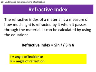 Refractive Index
The refractive index of a material is a measure of
how much light is refracted by it when it passes
through the material. It can be calculated by using
the equation:
Refractive index = Sin I / Sin R
LO: Understand the phenomena of refraction
I = angle of incidence
R = angle of refraction
 