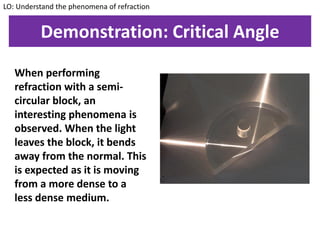 Demonstration: Critical Angle
When performing
refraction with a semi-
circular block, an
interesting phenomena is
observed. When the light
leaves the block, it bends
away from the normal. This
is expected as it is moving
from a more dense to a
less dense medium.
LO: Understand the phenomena of refraction
 