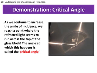 Demonstration: Critical Angle
As we continue to increase
the angle of incidence, we
reach a point where the
refracted light seems to
run across the top of the
glass block! The angle at
which this happens is
called the ‘critical angle’
LO: Understand the phenomena of refraction
 