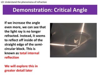 Demonstration: Critical Angle
If we increase the angle
even more, we can see that
the light ray is no longer
refracted. Instead, it seems
to reflect off inside of the
straight edge of the semi-
circular block. This is
known as total internal
reflection
We will explore this in
greater detail later
LO: Understand the phenomena of refraction
 