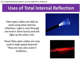Uses of Total Internal Reflection
Fibre optic cables are able to
work using total internal
reflection. Light is sent through
one end in short bursts and will
light up the other end.
These fibre optic cables are now
used in high speed internet!
They are now also used in
medicine…
LO: Understand how physics can be applied to medicine
 