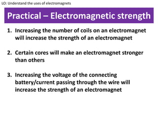 Practical – Electromagnetic strength
1. Increasing the number of coils on an electromagnet
will increase the strength of an electromagnet
2. Certain cores will make an electromagnet stronger
than others
3. Increasing the voltage of the connecting
battery/current passing through the wire will
increase the strength of an electromagnet
LO: Understand the uses of electromagnets
 