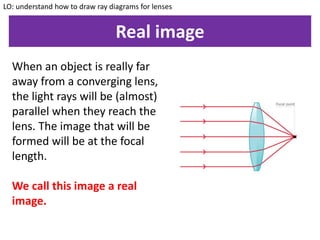 Real image
LO: understand how to draw ray diagrams for lenses
When an object is really far
away from a converging lens,
the light rays will be (almost)
parallel when they reach the
lens. The image that will be
formed will be at the focal
length.
We call this image a real
image.
 