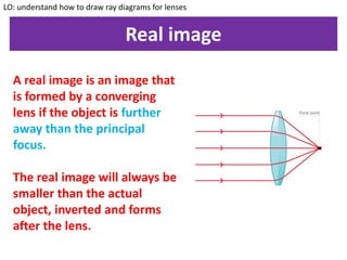 Real image
LO: understand how to draw ray diagrams for lenses
A real image is an image that
is formed by a converging
lens if the object is further
away than the principal
focus.
The real image will always be
smaller than the actual
object, inverted and forms
after the lens.
 