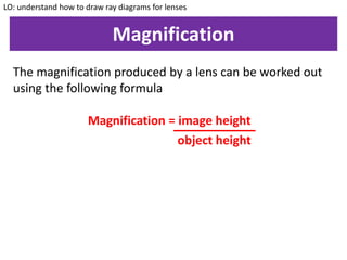 Magnification
LO: understand how to draw ray diagrams for lenses
The magnification produced by a lens can be worked out
using the following formula
Magnification = image height
object height
 